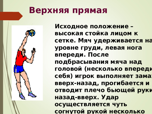 Верхняя прямая Исходное положение – высокая стойка лицом к сетке. Мяч удерживается на уровне груди, левая нога впереди. После подбрасывания мяча над головой (несколько впереди себя) игрок выполняет замах вверх-назад, прогибается и отводит плечо бьющей руки назад-вверх. Удар осуществляется чуть согнутой рукой несколько впереди себя. 