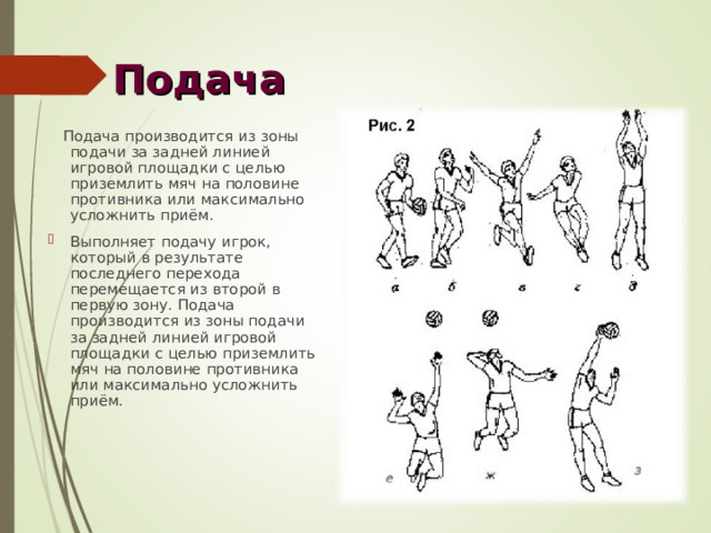 Подача  Подача производится из зоны подачи за задней линией игровой площадки с целью приземлить мяч на половине противника или максимально усложнить приём. Выполняет подачу игрок, который в результате последнего перехода перемещается из второй в первую зону. Подача производится из зоны подачи за задней линией игровой площадки с целью приземлить мяч на половине противника или максимально усложнить приём. 