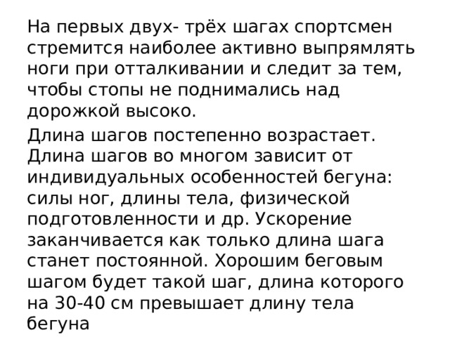 На первых двух- трёх шагах спортсмен стремится наиболее активно выпрямлять ноги при отталкивании и следит за тем, чтобы стопы не поднимались над дорожкой высоко. Длина шагов постепенно возрастает. Длина шагов во многом зависит от индивидуальных особенностей бегуна: силы ног, длины тела, физической подготовленности и др. Ускорение заканчивается как только длина шага станет постоянной. Хорошим беговым шагом будет такой шаг, длина которого на 30-40 см превышает длину тела бегуна Туловище при этом постепенно выпрямляется, движения рук набирают максимальную амплитуду. 