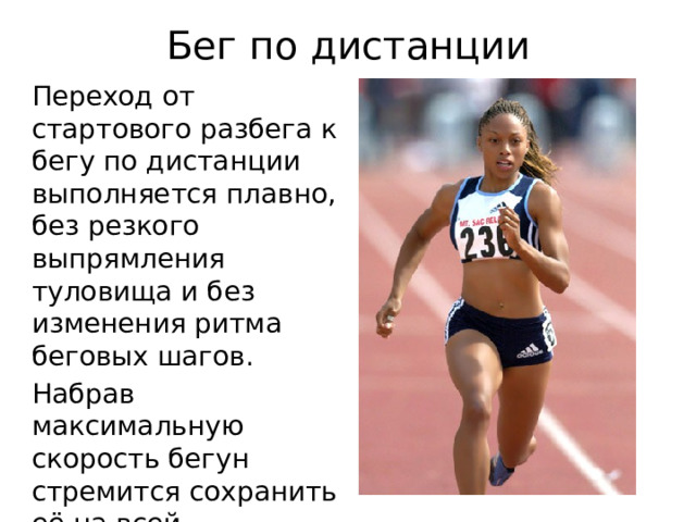 Бег по дистанции Переход от стартового разбега к бегу по дистанции выполняется плавно, без резкого выпрямления туловища и без изменения ритма беговых шагов. Набрав максимальную скорость бегун стремится сохранить её на всей дистанции. 