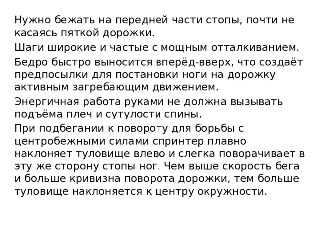 Нужно бежать на передней части стопы, почти не касаясь пяткой дорожки. Шаги широкие и частые с мощным отталкиванием. Бедро быстро выносится вперёд-вверх, что создаёт предпосылки для постановки ноги на дорожку активным загребающим движением. Энергичная работа руками не должна вызывать подъёма плеч и сутулости спины. При подбегании к повороту для борьбы с центробежными силами спринтер плавно наклоняет туловище влево и слегка поворачивает в эту же сторону стопы ног. Чем выше скорость бега и больше кривизна поворота дорожки, тем больше туловище наклоняется к центру окружности. 
