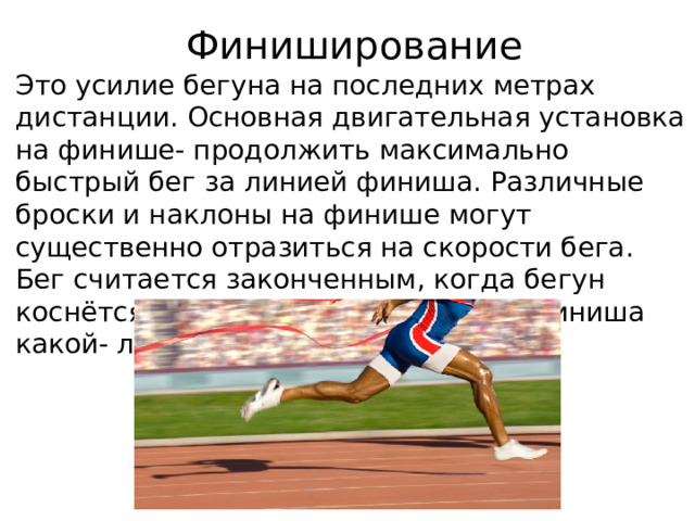  Финиширование Это усилие бегуна на последних метрах дистанции. Основная двигательная установка на финише- продолжить максимально быстрый бег за линией финиша. Различные броски и наклоны на финише могут существенно отразиться на скорости бега. Бег считается законченным, когда бегун коснётся воображаемой плоскости финиша какой- либо частью туловища. 
