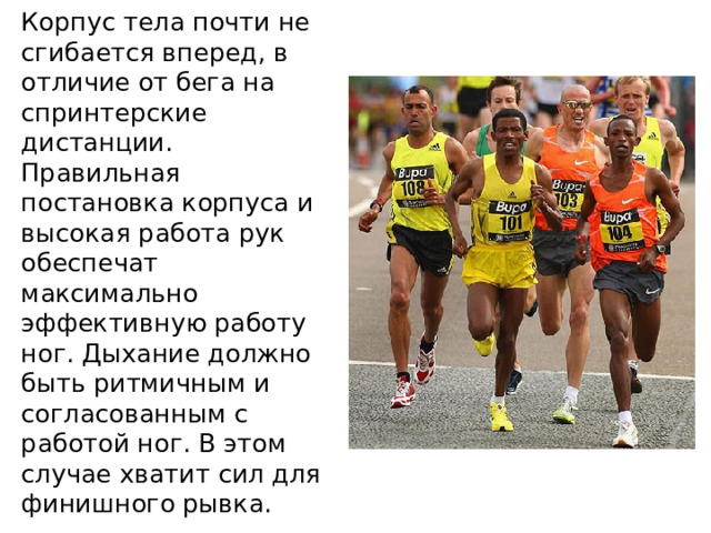 Корпус тела почти не сгибается вперед, в отличие от бега на спринтерские дистанции. Правильная постановка корпуса и высокая работа рук обеспечат максимально эффективную работу ног. Дыхание должно быть ритмичным и согласованным с работой ног. В этом случае хватит сил для финишного рывка. 