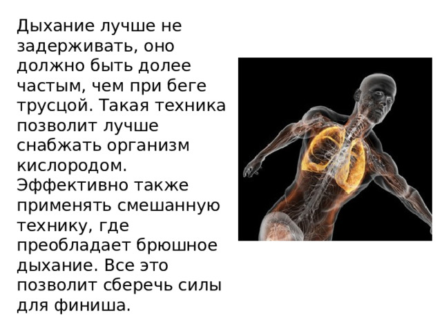 Дыхание лучше не задерживать, оно должно быть долее частым, чем при беге трусцой. Такая техника позволит лучше снабжать организм кислородом. Эффективно также применять смешанную технику, где преобладает брюшное дыхание. Все это позволит сберечь силы для финиша. 