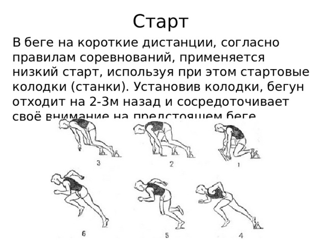 Старт В беге на короткие дистанции, согласно правилам соревнований, применяется низкий старт, используя при этом стартовые колодки (станки). Установив колодки, бегун отходит на 2-3м назад и сосредоточивает своё внимание на предстоящем беге. 