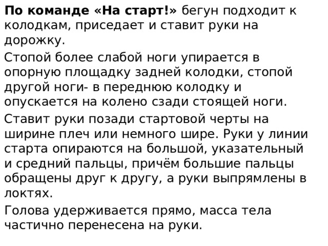 По команде «На старт!» бегун подходит к колодкам, приседает и ставит руки на дорожку. Стопой более слабой ноги упирается в опорную площадку задней колодки, стопой другой ноги- в переднюю колодку и опускается на колено сзади стоящей ноги. Ставит руки позади стартовой черты на ширине плеч или немного шире. Руки у линии старта опираются на большой, указательный и средний пальцы, причём большие пальцы обращены друг к другу, а руки выпрямлены в локтях. Голова удерживается прямо, масса тела частично перенесена на руки. 