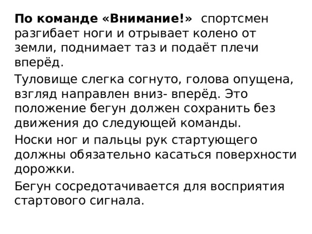 По команде «Внимание!» спортсмен разгибает ноги и отрывает колено от земли, поднимает таз и подаёт плечи вперёд. Туловище слегка согнуто, голова опущена, взгляд направлен вниз- вперёд. Это положение бегун должен сохранить без движения до следующей команды. Носки ног и пальцы рук стартующего должны обязательно касаться поверхности дорожки. Бегун сосредотачивается для восприятия стартового сигнала. 