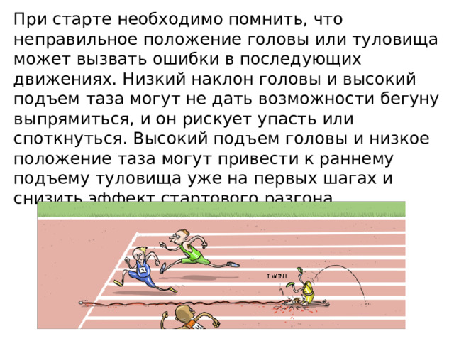 При старте необходимо помнить, что неправильное положение головы или туловища может вызвать ошибки в последующих движениях. Низкий наклон головы и высокий подъем таза могут не дать возможности бегуну выпрямиться, и он рискует упасть или споткнуться. Высокий подъем головы и низкое положение таза могут привести к раннему подъему туловища уже на первых шагах и снизить эффект стартового разгона. 