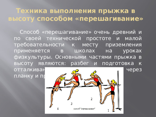 Техника выполнения прыжка в высоту способом «перешагивание»  Способ «перешагивание» очень древний и по своей технической простоте и малой требовательности к месту приземления применяется в школах на уроках физкультуры. Основными частями прыжка в высоту являются: разбег и подготовка к отталкиванию, отталкивание, переход через планку и приземление. 
