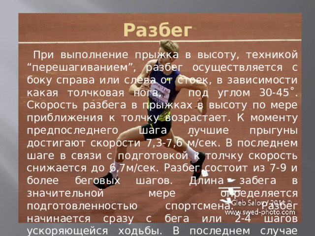 Разбег  При выполнение прыжка в высоту, техникой “перешагиванием”, разбег осуществляется с боку справа или слева от стоек, в зависимости какая толчковая нога, под углом 30-45˚. Скорость разбега в прыжках в высоту по мере приближения к толчку возрастает. К моменту предпоследнего шага лучшие прыгуны достигают скорости 7,3-7,6 м/сек. В последнем шаге в связи с подготовкой к толчку скорость снижается до 6,7м/сек. Разбег состоит из 7-9 и более беговых шагов. Длина забега в значительной мере определяется подготовленностью спортсмена. Разбег начинается сразу с бега или 2-4 шагов ускоряющейся ходьбы. В последнем случае длина разбега увеличивается до 15-17м. 