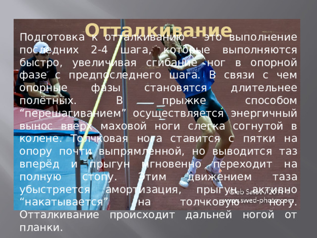 Отталкивание Подготовка к отталкиванию – это выполнение последних 2-4 шага, которые выполняются быстро, увеличивая сгибание ног в опорной фазе с предпоследнего шага. В связи с чем опорные фазы становятся длительнее полётных. В прыжке способом “перешагиванием” осуществляется энергичный вынос вверх маховой ноги слегка согнутой в колене. Толчковая нога ставится с пятки на опору почти выпрямленной, но выводится таз вперёд и прыгун мгновенно переходит на полную стопу. Этим движением таза убыстряется амортизация, прыгун активно “накатывается” на толчковую ногу. Отталкивание происходит дальней ногой от планки. 