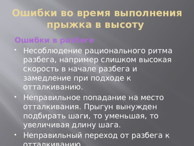 Ошибки во время выполнения прыжка в высоту Ошибки в разбеге Несоблюдение рационального ритма разбега, например слишком высокая скорость в начале разбега и замедление при подходе к отталкиванию. Неправильное попадание на место отталкивания. Прыгун вынужден подбирать шаги, то уменьшая, то увеличивая длину шага. Неправильный переход от разбега к отталкиванию. 