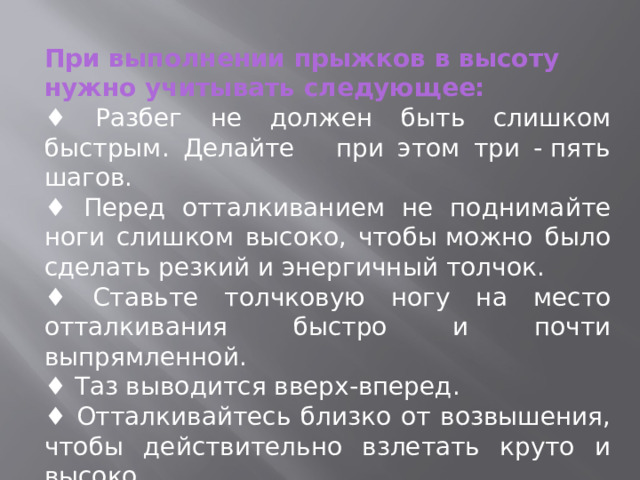 При выполнении прыжков в высоту нужно учитывать следующее: ♦ Разбег не должен быть слишком быстрым. Делайте при этом три - пять шагов. ♦ Перед отталкиванием не поднимайте ноги слишком высоко, чтобы можно было сделать резкий и энергичный толчок.    ♦ Ставьте толчковую ногу на место отталкивания быстро и почти выпрямленной.    ♦ Таз выводится вверх-вперед.    ♦ Отталкивайтесь близко от возвышения, чтобы действительно взлетать круто и высоко. 