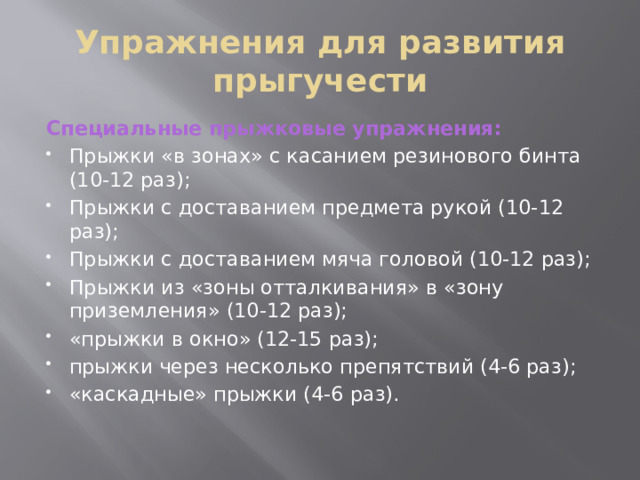 Упражнения для развития прыгучести Специальные прыжковые упражнения: Прыжки «в зонах» с касанием резинового бинта (10-12 раз); Прыжки с доставанием предмета рукой (10-12 раз); Прыжки с доставанием мяча головой (10-12 раз); Прыжки из «зоны отталкивания» в «зону приземления» (10-12 раз); «прыжки в окно» (12-15 раз);  прыжки через несколько препятствий (4-6 раз); «каскадные» прыжки (4-6 раз). 