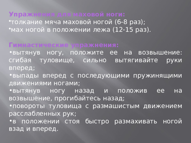 Упражнения для маховой ноги: толкание мяча маховой ногой (6-8 раз); мах ногой в положении лежа (12-15 раз). Гимнастические упражнения: вытянув ногу, положите ее на возвышение: сгибая туловище, сильно вытягивайте руки вперед; выпады вперед с последующими пружинящими движениями ногами; вытянув ногу назад и положив ее на возвышение, прогибайтесь назад; повороты туловища с размашистым движением расслабленных рук; в положении стоя быстро размахивать ногой взад и вперед. 