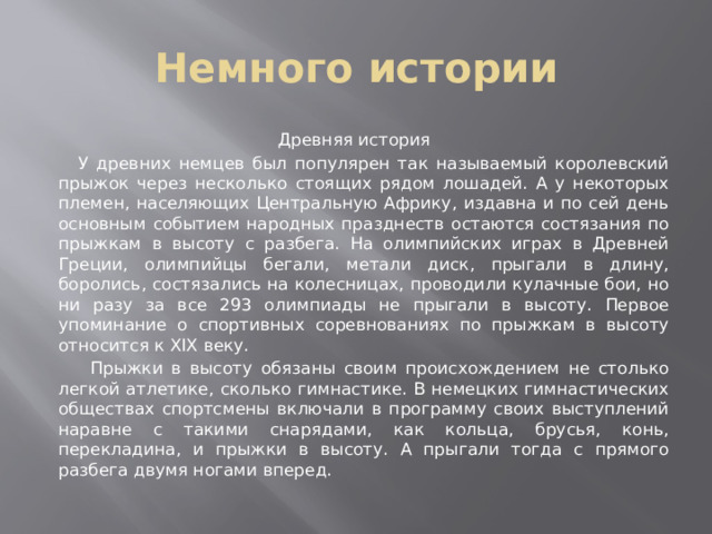 Немного истории Древняя история  У древних немцев был популярен так называемый королевский прыжок через несколько стоящих рядом лошадей. А у некоторых племен, населяющих Центральную Африку, издавна и по сей день основным событием народных празднеств остаются состязания по прыжкам в высоту с разбега. На олимпийских играх в Древней Греции, олимпийцы бегали, метали диск, прыгали в длину, боролись, состязались на колесницах, проводили кулачные бои, но ни разу за все 293 олимпиады не прыгали в высоту. Первое упоминание о спортивных соревнованиях по прыжкам в высоту относится к XIX веку.  Прыжки в высоту обязаны своим происхождением не столько легкой атлетике, сколько гимнастике. В немецких гимнастических обществах спортсмены включали в программу своих выступлений наравне с такими снарядами, как кольца, брусья, конь, перекладина, и прыжки в высоту. А прыгали тогда с прямого разбега двумя ногами вперед. 