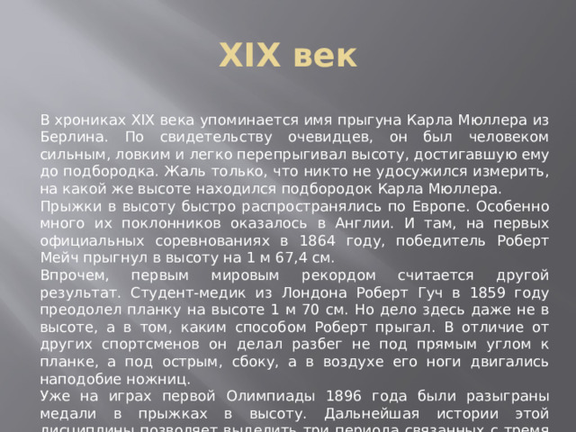 XIX век В хрониках XIX века упоминается имя прыгуна Карла Мюллера из Берлина. По свидетельству очевидцев, он был человеком сильным, ловким и легко перепрыгивал высоту, достигавшую ему до подбородка. Жаль только, что никто не удосужился измерить, на какой же высоте находился подбородок Карла Мюллера. Прыжки в высоту быстро распространялись по Европе. Особенно много их поклонников оказалось в Англии. И там, на первых официальных соревнованиях в 1864 году, победитель Роберт Мейч прыгнул в высоту на 1 м 67,4 см. Впрочем, первым мировым рекордом считается другой результат. Студент-медик из Лондона Роберт Гуч в 1859 году преодолел планку на высоте 1 м 70 см. Но дело здесь даже не в высоте, а в том, каким способом Роберт прыгал. В отличие от других спортсменов он делал разбег не под прямым углом к планке, а под острым, сбоку, а в воздухе его ноги двигались наподобие ножниц. Уже на играх первой Олимпиады 1896 года были разыграны медали в прыжках в высоту. Дальнейшая истории этой дисциплины позволяет выделить три периода связанных с тремя стилями прыжков. 