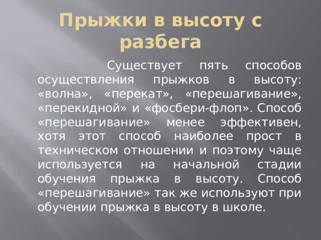 Прыжки в высоту с разбега  Существует пять способов осуществления прыжков в высоту: «волна», «перекат», «перешагивание», «перекидной» и «фосбери-флоп». Способ «перешагивание» менее эффективен, хотя этот способ наиболее прост в техническом отношении и поэтому чаще используется на начальной стадии обучения прыжка в высоту. Способ «перешагивание» так же используют при обучении прыжка в высоту в школе. 