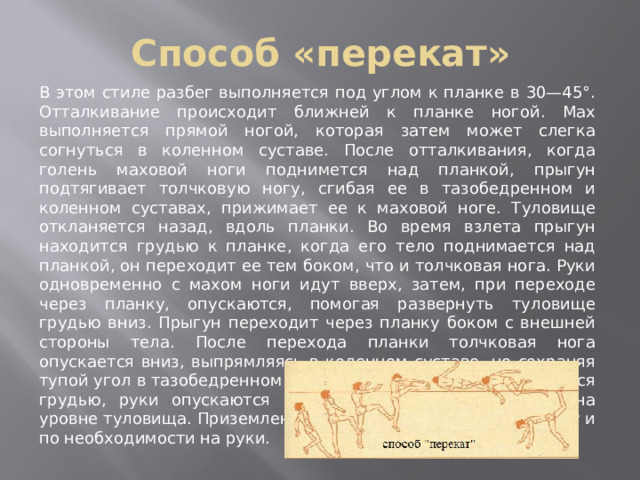 Способ «перекат» В этом стиле разбег выполняется под углом к планке в 30—45°. Отталкивание происходит ближней к планке ногой. Мах выполняется прямой ногой, которая затем может слегка согнуться в коленном суставе. После отталкивания, когда голень маховой ноги поднимется над планкой, прыгун подтягивает толчковую ногу, сгибая ее в тазобедренном и коленном суставах, прижимает ее к маховой ноге. Туловище откланяется назад, вдоль планки. Во время взлета прыгун находится грудью к планке, когда его тело поднимается над планкой, он переходит ее тем боком, что и толчковая нога. Руки одновременно с махом ноги идут вверх, затем, при переходе через планку, опускаются, помогая развернуть туловище грудью вниз. Прыгун переходит через планку боком с внешней стороны тела. После перехода планки толчковая нога опускается вниз, выпрямляясь в коленном суставе, но сохраняя тупой угол в тазобедренном суставе. Туловище разворачивается грудью, руки опускаются вниз, маховая нога находится на уровне туловища. Приземление происходит на толчковую ногу и по необходимости на руки. 