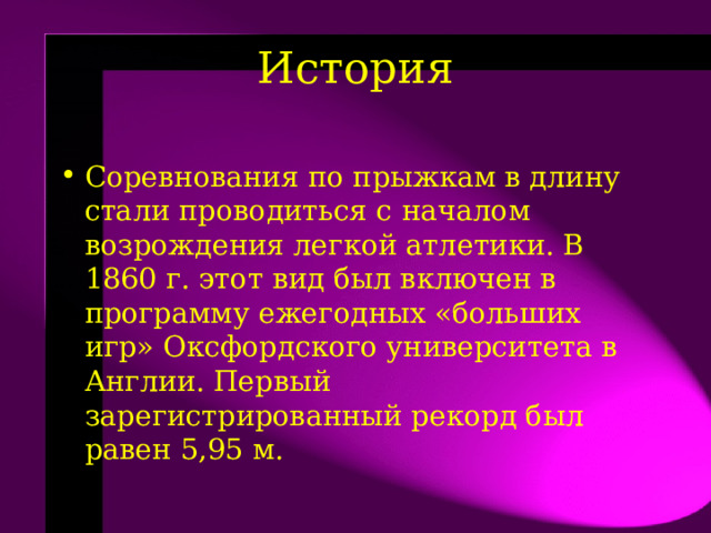 История   Соревнования по прыжкам в длину стали проводиться с началом возрождения легкой атлетики. В 1860 г. этот вид был включен в программу ежегодных «больших игр» Оксфордского университета в Англии. Первый зарегистрированный рекорд был равен 5,95 м.  