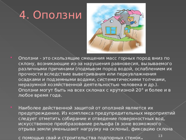4. Оползни Оползни - это скользящие смещения масс горных пород вниз по склону, возникающие из-за нарушения равновесия, вызываемого различными причинами (подмывом пород водой, ослаблением их прочности вследствие выветривания или переувлажнения осадками и подземными водами, систематическими толчками, неразумной хозяйственной деятельностью человека и др.). Оползни могут быть на всех склонах с крутизной 20° и более и в любое время года. Наиболее действенной защитой от оползней является их предупреждение. Из комплекса предупредительных мероприятий следует отметить собирание и отведение поверхностных вод, искусственное преобразование рельефа (в зоне возможного отрыва земли уменьшают нагрузку на склоны), фиксацию склона с помощью свай и строительства подпорных стенок .  
