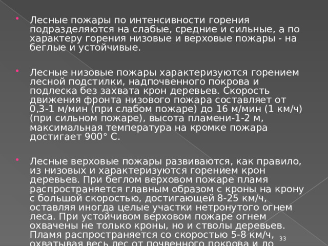 Лесные пожары по интенсивности горения подразделяются на слабые, средние и сильные, а по характеру горения низовые и верховые пожары - на беглые и устойчивые. Лесные низовые пожары характеризуются горением лесной подстилки, надпочвенного покрова и подлеска без захвата крон деревьев. Скорость движения фронта низового пожара составляет от 0,3-1 м/мин (при слабом пожаре) до 16 м/мин (1 км/ч) (при сильном пожаре), высота пламени-1-2 м, максимальная температура на кромке пожара достигает 900° С. Лесные верховые пожары развиваются, как правило, из низовых и характеризуются горением крон деревьев. При беглом верховом пожаре пламя распространяется главным образом с кроны на крону с большой скоростью, достигающей 8-25 км/ч, оставляя иногда целые участки нетронутого огнем леса. При устойчивом верховом пожаре огнем охвачены не только кроны, но и стволы деревьев. Пламя распространяется со скоростью 5-8 км/ч, охватывая весь лес от почвенного покрова и до вершин деревьев.  