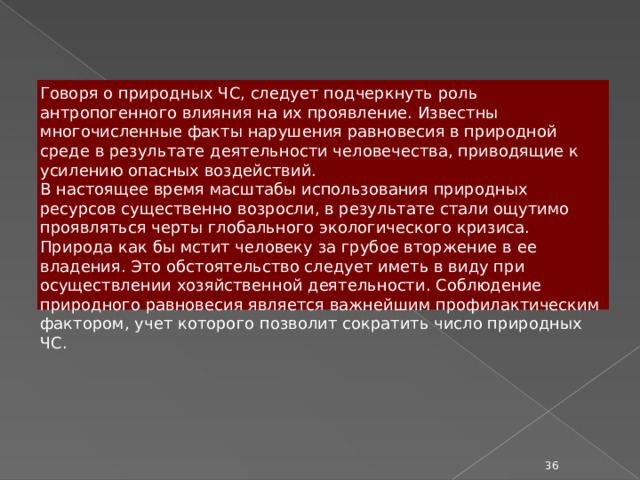 Говоря о природных ЧС, следует подчеркнуть роль антропогенного влияния на их проявление. Известны многочисленные факты нарушения равновесия в природной среде в результате деятельности человечества, приводящие к усилению опасных воздействий. В настоящее время масштабы использования природных ресурсов существенно возросли, в результате стали ощутимо проявляться черты глобального экологического кризиса. Природа как бы мстит человеку за грубое вторжение в ее владения. Это обстоятельство следует иметь в виду при осуществлении хозяйственной деятельности. Соблюдение природного равновесия является важнейшим профилактическим фактором, учет которого позволит сократить число природных ЧС.  