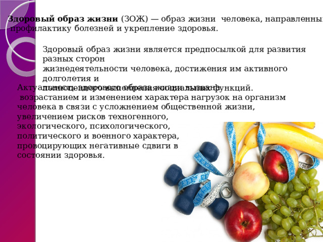 Здоровый образ жизни  (ЗОЖ) — образ жизни  человека, направленный на   профилактику болезней и укрепление здоровья. Здоровый образ жизни является предпосылкой для развития разных сторон  жизнедеятельности человека, достижения им активного долголетия и  полноценного выполнения социальных функций.   Актуальность здорового образа жизни вызвана  возрастанием и изменением характера нагрузок на организм  человека в связи с усложнением общественной жизни,  увеличением рисков техногенного,  экологического, психологического,  политического и военного характера,  провоцирующих негативные сдвиги в  состоянии здоровья. 