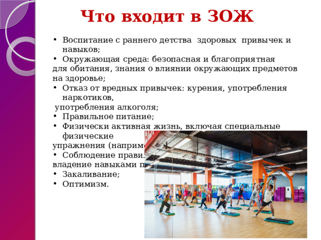  Что входит в ЗОЖ  Воспитание с раннего детства здоровых привычек и навыков; Окружающая среда: безопасная и благоприятная для обитания, знания о влиянии окружающих предметов на здоровье; Отказ от вредных привычек: курения, употребления наркотиков,  употребления алкоголя; Правильное питание; Физически активная жизнь, включая специальные физические упражнения (например, фитнес); Соблюдение правил личной и общественной гигиены, владение навыками первой помощи; Закаливание; Оптимизм. 