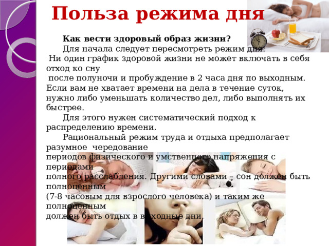  Польза режима дня  Как вести здоровый образ жизни? Для начала следует пересмотреть режим дня.  Ни один график здоровой жизни не может включать в себя отход ко сну  после полуночи и пробуждение в 2 часа дня по выходным.  Если вам не хватает времени на дела в течение суток,  нужно либо уменьшать количество дел, либо выполнять их быстрее. Для этого нужен систематический подход к распределению времени. Рациональный режим труда и отдыха предполагает разумное чередование  периодов физического и умственного напряжения с периодами  полного расслабления. Другими словами – сон должен быть полноценным  (7-8 часовым для взрослого человека) и таким же полноценным  должен быть отдых в выходные дни. 