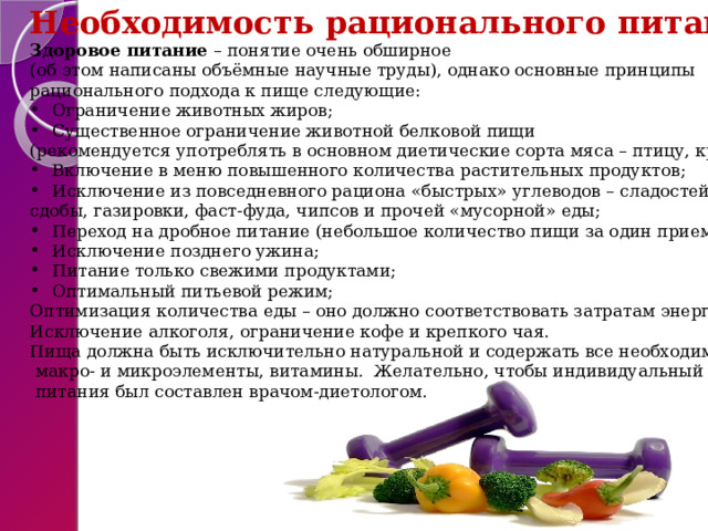 Необходимость рационального питания Здоровое питание – понятие очень обширное  (об этом написаны объёмные научные труды), однако основные принципы  рационального подхода к пище следующие: Ограничение животных жиров; Существенное ограничение животной белковой пищи (рекомендуется употреблять в основном диетические сорта мяса – птицу, кролика); Включение в меню повышенного количества растительных продуктов; Исключение из повседневного рациона «быстрых» углеводов – сладостей, сдобы, газировки, фаст-фуда, чипсов и прочей «мусорной» еды; Переход на дробное питание (небольшое количество пищи за один прием); Исключение позднего ужина; Питание только свежими продуктами; Оптимальный питьевой режим; Оптимизация количества еды – оно должно соответствовать затратам энергии; Исключение алкоголя, ограничение кофе и крепкого чая. Пища должна быть исключительно натуральной и содержать все необходимые  макро- и микроэлементы, витамины. Желательно, чтобы индивидуальный режим  питания был составлен врачом-диетологом. 