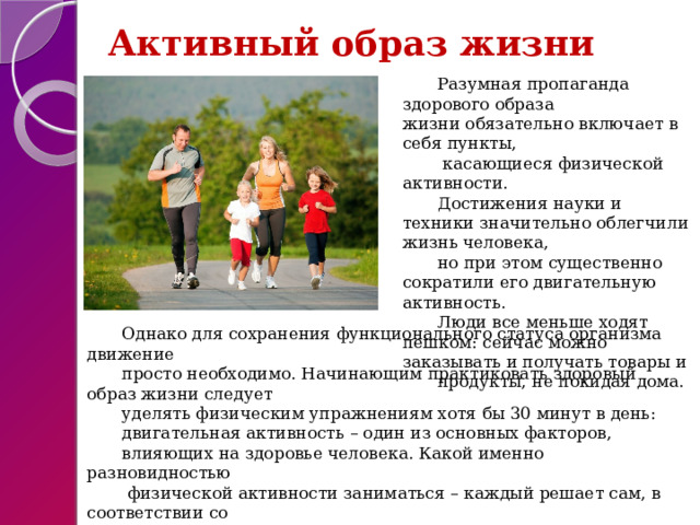 Активный образ жизни Разумная пропаганда здорового образа жизни обязательно включает в себя пункты,  касающиеся физической активности. Достижения науки и техники значительно облегчили жизнь человека, но при этом существенно сократили его двигательную активность. Люди все меньше ходят пешком: сейчас можно заказывать и получать товары и продукты, не покидая дома. Однако для сохранения функционального статуса организма движение просто необходимо. Начинающим практиковать здоровый образ жизни следует уделять физическим упражнениям хотя бы 30 минут в день: двигательная активность – один из основных факторов, влияющих на здоровье человека. Какой именно разновидностью  физической активности заниматься – каждый решает сам, в соответствии со своим возрастом, темпераментом и возможностями. 