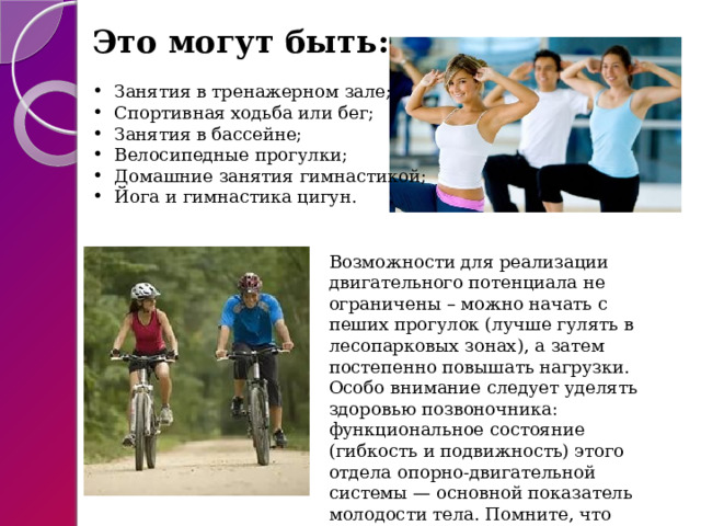 Это могут быть: Занятия в тренажерном зале; Спортивная ходьба или бег; Занятия в бассейне; Велосипедные прогулки; Домашние занятия гимнастикой; Йога и гимнастика цигун. Возможности для реализации двигательного потенциала не ограничены – можно начать с пеших прогулок (лучше гулять в лесопарковых зонах), а затем постепенно повышать нагрузки. Особо внимание следует уделять здоровью позвоночника: функциональное состояние (гибкость и подвижность) этого отдела опорно-двигательной системы — основной показатель молодости тела. Помните, что движение – это жизнь! 