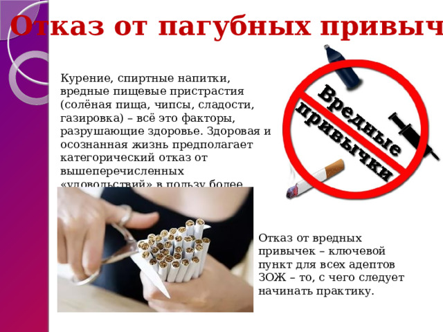 Отказ от пагубных привычек Курение, спиртные напитки, вредные пищевые пристрастия (солёная пища, чипсы, сладости, газировка) – всё это факторы, разрушающие здоровье. Здоровая и осознанная жизнь предполагает категорический отказ от вышеперечисленных «удовольствий» в пользу более здоровых вариантов. Отказ от вредных привычек – ключевой пункт для всех адептов ЗОЖ – то, с чего следует начинать практику. 
