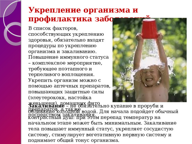 Укрепление организма и профилактика заболеваний В список факторов, способствующих укреплению здоровья, обязательно входят процедуры по укреплению организма и закаливанию. Повышение иммунного статуса – комплексное мероприятие, требующее поэтапного и терпеливого воплощения. Укрепить организм можно с помощью аптечных препаратов, повышающих защитные силы (элеутерококк, настойка женьшеня), домашних фито препаратов, а также посредством закаливания. Закаливание – не обязательно купание в проруби и обливание холодной водой. Для начала подойдет обычный контрастный душ: при этом перепад температур на начальном этапе может быть минимальным. Закаливание тела повышает иммунный статус, укрепляет сосудистую систему, стимулирует вегетативную нервную систему и поднимает общий тонус организма. 
