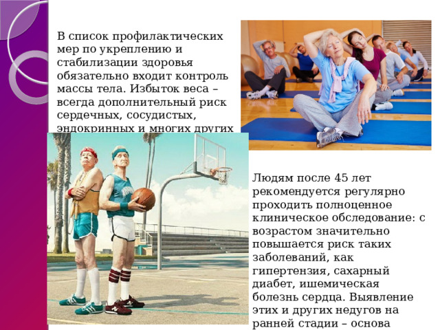 В список профилактических мер по укреплению и стабилизации здоровья обязательно входит контроль массы тела. Избыток веса – всегда дополнительный риск сердечных, сосудистых, эндокринных и многих других патологий. Людям после 45 лет рекомендуется регулярно проходить полноценное клиническое обследование: с возрастом значительно повышается риск таких заболеваний, как гипертензия, сахарный диабет, ишемическая болезнь сердца. Выявление этих и других недугов на ранней стадии – основа успешной терапии. 