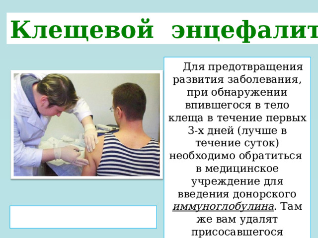 Клещевой энцефалит   Для предотвращения развития заболевания, при обнаружении впившегося в тело клеща в течение первых 3-х дней (лучше в течение суток) необходимо обратиться в медицинское учреждение для введения донорского иммуноглобулина . Там же вам удалят присосавшегося паразита. Не каждый клещ является «заразным», но стоит ли рисковать?  