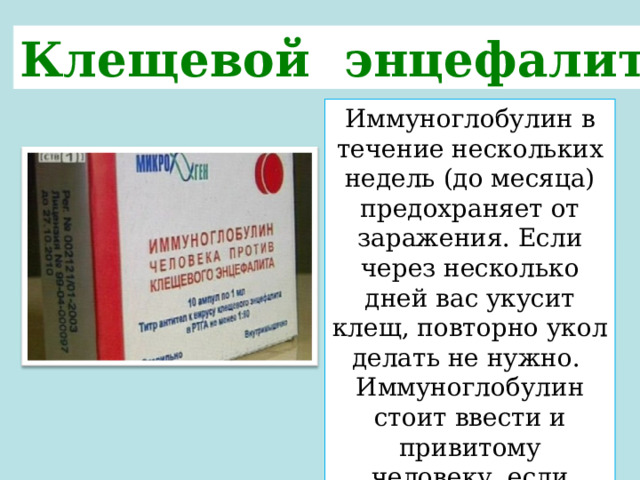 Клещевой энцефалит Иммуноглобулин в течение нескольких недель (до месяца) предохраняет от заражения. Если через несколько дней вас укусит клещ, повторно укол делать не нужно. Иммуноглобулин стоит ввести и привитому человеку, если клещей присосалось много. 