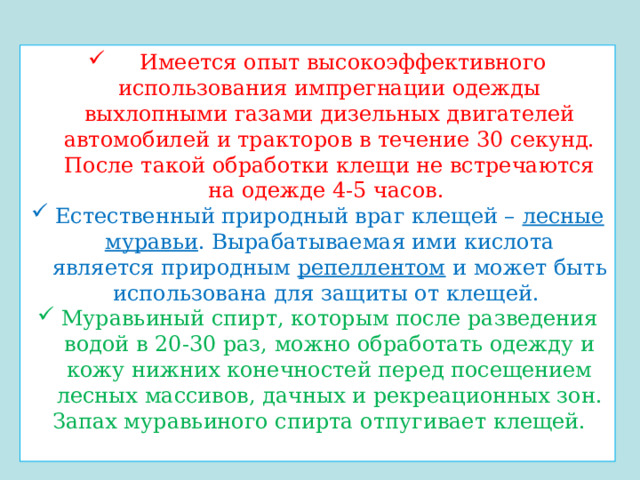  Имеется опыт высокоэффективного использования импрегнации одежды выхлопными газами дизельных двигателей автомобилей и тракторов в течение 30 секунд. После такой обработки клещи не встречаются на одежде 4-5 часов. Естественный природный враг клещей – лесные муравьи . Вырабатываемая ими кислота является природным репеллентом и может быть использована для защиты от клещей. Муравьиный спирт, которым после разведения водой в 20-30 раз, можно обработать одежду и кожу нижних конечностей перед посещением лесных массивов, дачных и рекреационных зон. Запах муравьиного спирта отпугивает клещей. 