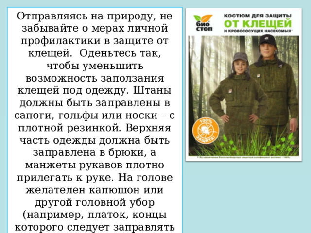 Отправляясь на природу, не забывайте о мерах личной профилактики в защите от клещей.  Оденьтесь так, чтобы уменьшить возможность заползания клещей под одежду. Штаны должны быть заправлены в сапоги, гольфы или носки – с плотной резинкой. Верхняя часть одежды должна быть заправлена в брюки, а манжеты рукавов плотно прилегать к руке. На голове желателен капюшон или другой головной убор (например, платок, концы которого следует заправлять под воротник). Лучше, чтобы одежда была однотонной, так как клещи на ней более заметны. 