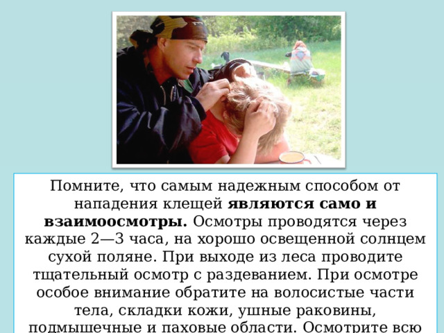Помните, что самым надежным способом от нападения клещей  являются само и взаимоосмотры.  Осмотры проводятся через каждые 2—3 часа, на хорошо освещенной солнцем сухой поляне. При выходе из леса проводите тщательный осмотр с раздеванием. При осмотре особое внимание обратите на волосистые части тела, складки кожи, ушные раковины, подмышечные и паховые области. Осмотрите всю одежду, особенно внимательно - складки и швы. 