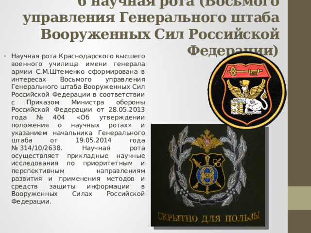 6 научная рота (Восьмого управления Генерального штаба Вооруженных Сил Российской Федерации)   Научная рота Краснодарского высшего военного училища имени генерала армии С.М.Штеменко сформирована в интересах Восьмого управления Генерального штаба Вооруженных Сил Российской Федерации в соответствии с Приказом Министра обороны Российской Федерации от 28.05.2013 года № 404  «Об утверждении положения о научных ротах» и указанием начальника Генерального штаба от 19.05.2014 года № 314/10/2638. Научная рота осуществляет прикладные научные исследования по приоритетным и перспективным направлениям развития и применения методов и средств защиты информации в Вооруженных Силах Российской Федерации. 