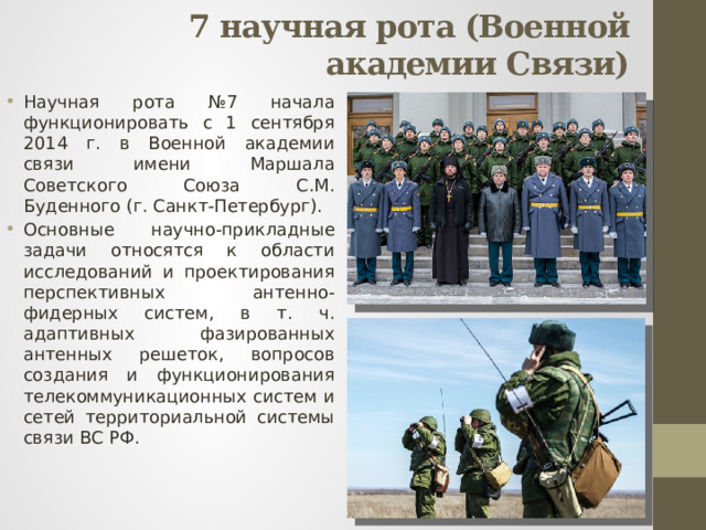 7 научная рота (Военной академии Связи)   Научная рота №7 начала функционировать с 1 сентября 2014 г. в Военной академии связи имени Маршала Советского Союза С.М. Буденного (г. Санкт-Петербург). Основные научно-прикладные задачи относятся к области исследований и проектирования перспективных антенно-фидерных систем, в т. ч. адаптивных фазированных антенных решеток, вопросов создания и функционирования телекоммуникационных систем и сетей территориальной системы связи ВС РФ. 