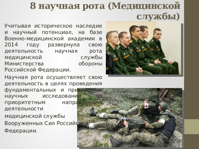 8 научная рота (Медицинской службы)   Учитывая историческое наследие и научный потенциал, на базе Военно-медицинской академии в 2014 году развернула свою деятельность научная рота медицинской службы Министерства обороны Российской Федерации. Научная рота осуществляет свою деятельность в целях проведения фундаментальных и прикладных научных исследований по приоритетным направлениям деятельности медицинской службы Вооруженных Сил Российской Федерации. 