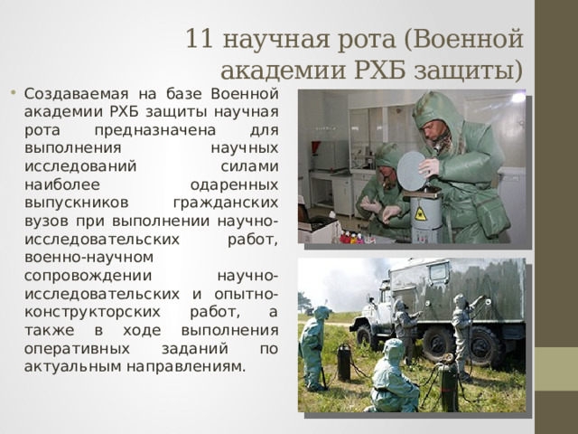 11 научная рота (Военной академии РХБ защиты) Создаваемая на базе Военной академии РХБ защиты научная рота предназначена для выполнения научных исследований силами наиболее одаренных выпускников гражданских вузов при выполнении научно-исследовательских работ, военно-научном сопровождении научно-исследовательских и опытно-конструкторских работ, а также в ходе выполнения оперативных заданий по актуальным направлениям. 