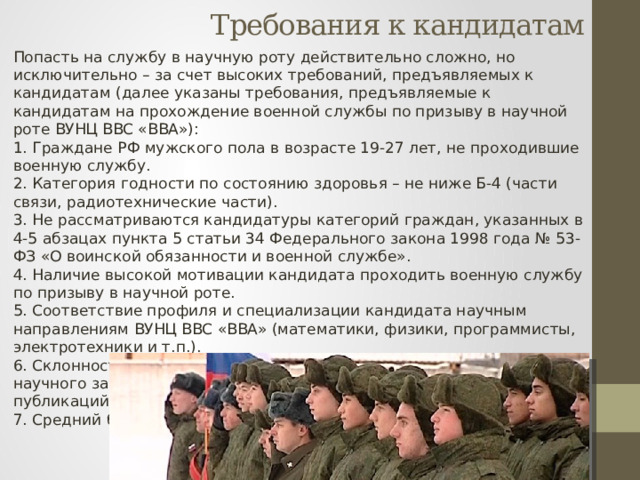 Требования к кандидатам Попасть на службу в научную роту действительно сложно, но исключительно – за счет высоких требований, предъявляемых к кандидатам (далее указаны требования, предъявляемые к кандидатам на прохождение военной службы по призыву в научной роте ВУНЦ ВВС «ВВА»):  1. Граждане РФ мужского пола в возрасте 19-27 лет, не проходившие военную службу.  2. Категория годности по состоянию здоровья – не ниже Б-4 (части связи, радиотехнические части).  3. Не рассматриваются кандидатуры категорий граждан, указанных в 4-5 абзацах пункта 5 статьи 34 Федерального закона 1998 года № 53-ФЗ «О воинской обязанности и военной службе».  4. Наличие высокой мотивации кандидата проходить военную службу по призыву в научной роте.  5. Соответствие профиля и специализации кандидата научным направлениям ВУНЦ ВВС «ВВА» (математики, физики, программисты, электротехники и т.п.).  6. Склонность к научной деятельности и наличие определенного научного задела (участие в конкурсах, олимпиадах, наличие научных публикаций и трудов).  7. Средний балл диплома ВПО – не ниже 4, 5. 