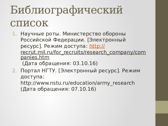 Библиографический список Научные роты. Министерство обороны Российской Федерации. [Электронный ресурс]. Режим доступа: http :// recrut.mil.ru/for_recruits/research_company/companies.htm (Дата обращения: 03.10.16) Портал НГТУ. [Электронный ресурс]. Режим доступа: http://www.nstu.ru/education/army_research (Дата обращения: 07.10.16) 