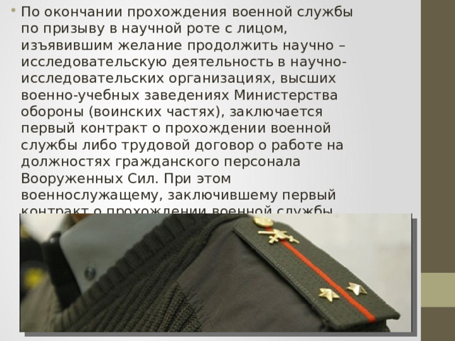 По окончании прохождения военной службы по призыву в научной роте с лицом, изъявившим желание продолжить научно – исследовательскую деятельность в научно-исследовательских организациях, высших военно-учебных заведениях Министерства обороны (воинских частях), заключается первый контракт о прохождении военной службы либо трудовой договор о работе на должностях гражданского персонала Вооруженных Сил. При этом военнослужащему, заключившему первый контракт о прохождении военной службы, присваивается первое офицерское воинское звание «лейтенант» в соответствии с законодательством Российской Федерации. 