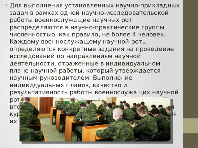 Для выполнения установленных научно-прикладных задач в рамках одной научно-исследовательской работы военнослужащие научных рот распределяются в научно-практические группы численностью, как правило, не более 4 человек. Каждому военнослужащему научной роты определяются конкретные задания на проведение исследований по направлениям научной деятельности, отраженные в индивидуальном плане научной работы, который утверждается научным руководителем. Выполнение индивидуальных планов, качество и результативность работы военнослужащих научной роты ежемесячно анализируются начиная со второго месяца после прохождения призывниками курса начальной военной подготовки и приведения их к Военной присяге. 