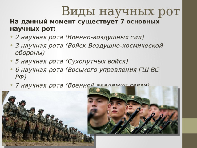 Виды научных рот На данный момент существует 7 основных научных рот: 2 научная рота (Военно-воздушных сил) 3 научная рота (Войск Воздушно-космической обороны) 5 научная рота (Сухопутных войск) 6 научная рота (Восьмого управления ГШ ВС РФ) 7 научная рота (Военной академии связи) 8 научная рота (Медицинской службы) 11 научная рота (Военной академии РХБ защиты) 